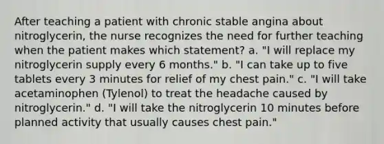 After teaching a patient with chronic stable angina about nitroglycerin, the nurse recognizes the need for further teaching when the patient makes which statement? a. "I will replace my nitroglycerin supply every 6 months." b. "I can take up to five tablets every 3 minutes for relief of my chest pain." c. "I will take acetaminophen (Tylenol) to treat the headache caused by nitroglycerin." d. "I will take the nitroglycerin 10 minutes before planned activity that usually causes chest pain."