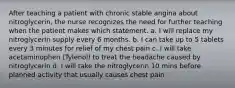 After teaching a patient with chronic stable angina about nitroglycerin, the nurse recognizes the need for further teaching when the patient makes which statement. a. I will replace my nitroglycerin supply every 6 months. b. I can take up to 5 tablets every 3 minutes for relief of my chest pain c. I will take acetaminophen (Tylenol) to treat the headache caused by nitroglycerin d. I will take the nitroglycerin 10 mins before planned activity that usually causes chest pain