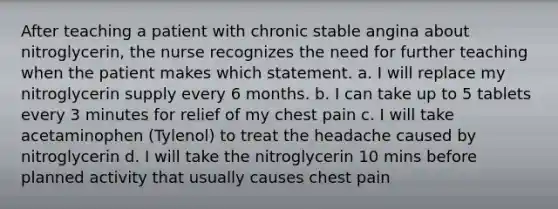 After teaching a patient with chronic stable angina about nitroglycerin, the nurse recognizes the need for further teaching when the patient makes which statement. a. I will replace my nitroglycerin supply every 6 months. b. I can take up to 5 tablets every 3 minutes for relief of my chest pain c. I will take acetaminophen (Tylenol) to treat the headache caused by nitroglycerin d. I will take the nitroglycerin 10 mins before planned activity that usually causes chest pain