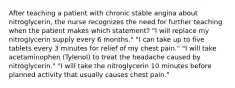 After teaching a patient with chronic stable angina about nitroglycerin, the nurse recognizes the need for further teaching when the patient makes which statement? "I will replace my nitroglycerin supply every 6 months." "I can take up to five tablets every 3 minutes for relief of my chest pain." "I will take acetaminophen (Tylenol) to treat the headache caused by nitroglycerin." "I will take the nitroglycerin 10 minutes before planned activity that usually causes chest pain."