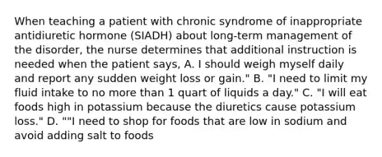 When teaching a patient with chronic syndrome of inappropriate antidiuretic hormone (SIADH) about long-term management of the disorder, the nurse determines that additional instruction is needed when the patient says, A. I should weigh myself daily and report any sudden weight loss or gain." B. "I need to limit my fluid intake to no more than 1 quart of liquids a day." C. "I will eat foods high in potassium because the diuretics cause potassium loss." D. ""I need to shop for foods that are low in sodium and avoid adding salt to foods