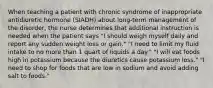 When teaching a patient with chronic syndrome of inappropriate antidiuretic hormone (SIADH) about long-term management of the disorder, the nurse determines that additional instruction is needed when the patient says "I should weigh myself daily and report any sudden weight loss or gain." "I need to limit my fluid intake to no more than 1 quart of liquids a day." "I will eat foods high in potassium because the diuretics cause potassium loss." "I need to shop for foods that are low in sodium and avoid adding salt to foods."