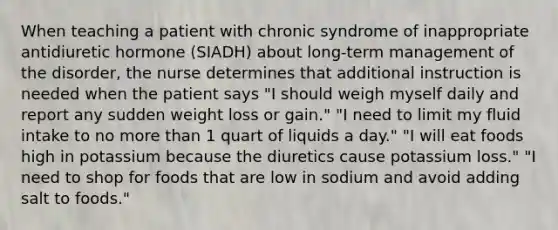 When teaching a patient with chronic syndrome of inappropriate antidiuretic hormone (SIADH) about long-term management of the disorder, the nurse determines that additional instruction is needed when the patient says "I should weigh myself daily and report any sudden weight loss or gain." "I need to limit my fluid intake to no more than 1 quart of liquids a day." "I will eat foods high in potassium because the diuretics cause potassium loss." "I need to shop for foods that are low in sodium and avoid adding salt to foods."