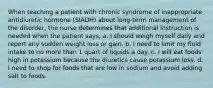 When teaching a patient with chronic syndrome of inappropriate antidiuretic hormone (SIADH) about long-term management of the disorder, the nurse determines that additional instruction is needed when the patient says, a. I should weigh myself daily and report any sudden weight loss or gain. b. I need to limit my fluid intake to no more than 1 quart of liquids a day. c. I will eat foods high in potassium because the diuretics cause potassium loss. d. I need to shop for foods that are low in sodium and avoid adding salt to foods.