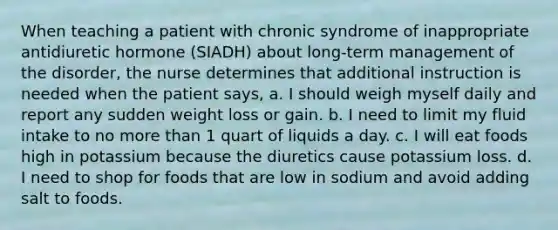 When teaching a patient with chronic syndrome of inappropriate antidiuretic hormone (SIADH) about long-term management of the disorder, the nurse determines that additional instruction is needed when the patient says, a. I should weigh myself daily and report any sudden weight loss or gain. b. I need to limit my fluid intake to no more than 1 quart of liquids a day. c. I will eat foods high in potassium because the diuretics cause potassium loss. d. I need to shop for foods that are low in sodium and avoid adding salt to foods.