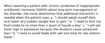 When teaching a patient with chronic syndrome of inappropriate antidiuretic hormone (SIADH) about long-term management of the disorder, the nurse determines that additional instruction is needed when the patient says, a. "I should weigh myself daily and report any sudden weight loss or gain." b. "I need to limit my fluid intake to no more than 1 quart of liquids a day." c. "I will eat foods high in potassium because the diuretics cause potassium loss." d. "I need to avoid foods with salt and shop for low sodium foods."