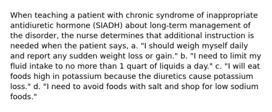 When teaching a patient with chronic syndrome of inappropriate antidiuretic hormone (SIADH) about long-term management of the disorder, the nurse determines that additional instruction is needed when the patient says, a. "I should weigh myself daily and report any sudden weight loss or gain." b. "I need to limit my fluid intake to no more than 1 quart of liquids a day." c. "I will eat foods high in potassium because the diuretics cause potassium loss." d. "I need to avoid foods with salt and shop for low sodium foods."