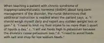 When teaching a patient with chronic syndrome of inappropriateantidiuretic hormone (SIADH) about long-term management of the disorder, the nurse determines that additional instruction is needed when the patient says, a. "I should weigh myself daily and report any sudden weight loss or gain." b. "I need to limit my fluid intake to no more than 1 quart of liquids a day." c. "I will eat foods high in potassium because the diuretics cause potassium loss." d. "I need to avoid foods with salt and shop for low sodium foods."