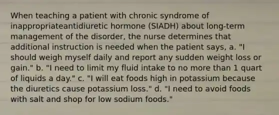 When teaching a patient with chronic syndrome of inappropriateantidiuretic hormone (SIADH) about long-term management of the disorder, the nurse determines that additional instruction is needed when the patient says, a. "I should weigh myself daily and report any sudden weight loss or gain." b. "I need to limit my fluid intake to no more than 1 quart of liquids a day." c. "I will eat foods high in potassium because the diuretics cause potassium loss." d. "I need to avoid foods with salt and shop for low sodium foods."