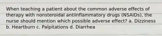 When teaching a patient about the common adverse effects of therapy with nonsteroidal antiinflammatory drugs (NSAIDs), the nurse should mention which possible adverse effect? a. Dizziness b. Heartburn c. Palpitations d. Diarrhea