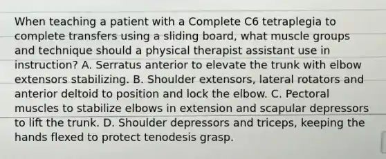 When teaching a patient with a Complete C6 tetraplegia to complete transfers using a sliding board, what muscle groups and technique should a physical therapist assistant use in instruction? A. Serratus anterior to elevate the trunk with elbow extensors stabilizing. B. Shoulder extensors, lateral rotators and anterior deltoid to position and lock the elbow. C. Pectoral muscles to stabilize elbows in extension and scapular depressors to lift the trunk. D. Shoulder depressors and triceps, keeping the hands flexed to protect tenodesis grasp.