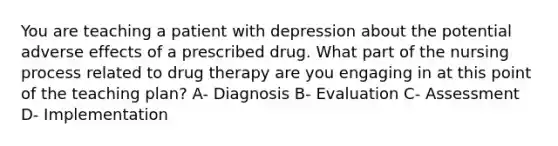 You are teaching a patient with depression about the potential adverse effects of a prescribed drug. What part of the nursing process related to drug therapy are you engaging in at this point of the teaching plan? A- Diagnosis B- Evaluation C- Assessment D- Implementation