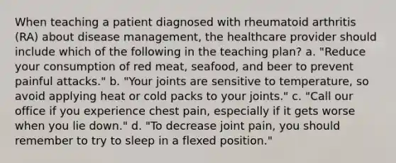 When teaching a patient diagnosed with rheumatoid arthritis (RA) about disease management, the healthcare provider should include which of the following in the teaching plan? a. "Reduce your consumption of red meat, seafood, and beer to prevent painful attacks." b. "Your joints are sensitive to temperature, so avoid applying heat or cold packs to your joints." c. "Call our office if you experience chest pain, especially if it gets worse when you lie down." d. "To decrease joint pain, you should remember to try to sleep in a flexed position."