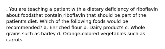 . You are teaching a patient with a dietary deficiency of riboflavin about foodsthat contain riboflavin that should be part of the patient's diet. Which of the following foods would be recommended? a. Enriched flour b. Dairy products c. Whole grains such as barley d. Orange-colored vegetables such as carrots