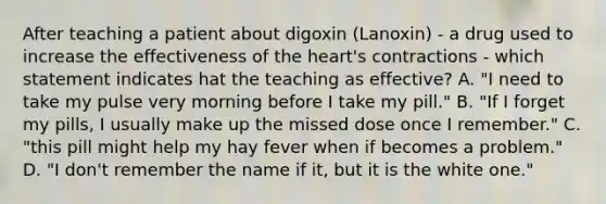 After teaching a patient about digoxin (Lanoxin) - a drug used to increase the effectiveness of the heart's contractions - which statement indicates hat the teaching as effective? A. "I need to take my pulse very morning before I take my pill." B. "If I forget my pills, I usually make up the missed dose once I remember." C. "this pill might help my hay fever when if becomes a problem." D. "I don't remember the name if it, but it is the white one."