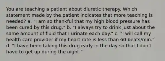 You are teaching a patient about diuretic therapy. Which statement made by the patient indicates that more teaching is needed? a. "I am so thankful that my high blood pressure has been cured by this drug." b. "I always try to drink just about the same amount of fluid that I urinate each day." c. "I will call my health care provider if my heart rate is less than 60 beats/min." d. "I have been taking this drug early in the day so that I don't have to get up during the night."