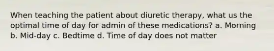 When teaching the patient about diuretic therapy, what us the optimal time of day for admin of these medications? a. Morning b. Mid-day c. Bedtime d. Time of day does not matter