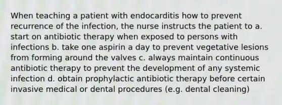 When teaching a patient with endocarditis how to prevent recurrence of the infection, the nurse instructs the patient to a. start on antibiotic therapy when exposed to persons with infections b. take one aspirin a day to prevent vegetative lesions from forming around the valves c. always maintain continuous antibiotic therapy to prevent the development of any systemic infection d. obtain prophylactic antibiotic therapy before certain invasive medical or dental procedures (e.g. dental cleaning)