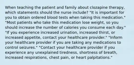 When teaching the patient and family about clozapine therapy, which statements should the nurse include? "It is important for you to obtain ordered blood tests when taking this medication." "Most patients who take this medication lose weight, so you should increase the number of calories you consume each day." "If you experience increased urination, increased thirst, or increased appetite, contact your healthcare provider." "Inform your healthcare provider if you are taking any medications to control seizures." "Contact your healthcare provider if you experience any unexplained tiredness, shortness of breath, increased respirations, chest pain, or heart palpitations."