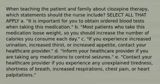 When teaching the patient and family about clozapine therapy, which statements should the nurse include? SELECT ALL THAT APPLY a. "It is important for you to obtain ordered blood tests when taking this medication." b. "Most patients who take this medication loose weight, so you should increase the number of calories you consume each day." c. "If you experience increased urination, increased thirst, or increased appetite, contact your healthcare provider." d. "Inform your healthcare provider if you are taking any medications to control seizures." e. "Contact your healthcare provider if you experience any unexplained tiredness, shortness of breath, increased respirations, chest pain, or heart palpitations."