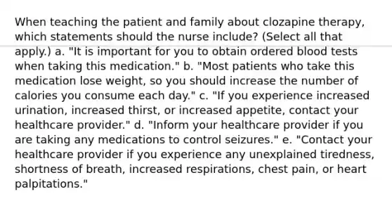 When teaching the patient and family about clozapine therapy, which statements should the nurse include? (Select all that apply.) a. "It is important for you to obtain ordered blood tests when taking this medication." b. "Most patients who take this medication lose weight, so you should increase the number of calories you consume each day." c. "If you experience increased urination, increased thirst, or increased appetite, contact your healthcare provider." d. "Inform your healthcare provider if you are taking any medications to control seizures." e. "Contact your healthcare provider if you experience any unexplained tiredness, shortness of breath, increased respirations, chest pain, or heart palpitations."