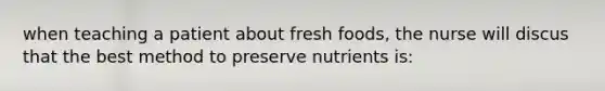 when teaching a patient about fresh foods, the nurse will discus that the best method to preserve nutrients is: