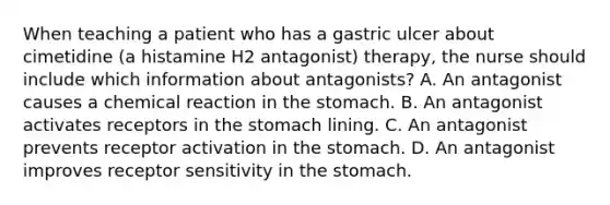 When teaching a patient who has a gastric ulcer about cimetidine (a histamine H2 antagonist) therapy, the nurse should include which information about antagonists? A. An antagonist causes a chemical reaction in the stomach. B. An antagonist activates receptors in the stomach lining. C. An antagonist prevents receptor activation in the stomach. D. An antagonist improves receptor sensitivity in the stomach.