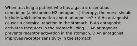 When teaching a patient who has a gastric ulcer about cimetidine (a histamine H2 antagonist) therapy, the nurse should include which information about antagonists? • A.An antagonist causes a chemical reaction in <a href='https://www.questionai.com/knowledge/kLccSGjkt8-the-stomach' class='anchor-knowledge'>the stomach</a>. B.An antagonist activates receptors in the stomach lining. C.An antagonist prevents receptor activation in the stomach. D.An antagonist improves receptor sensitivity in the stomach.