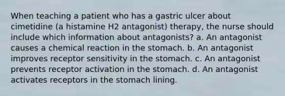 When teaching a patient who has a gastric ulcer about cimetidine (a histamine H2 antagonist) therapy, the nurse should include which information about antagonists? a. An antagonist causes a chemical reaction in the stomach. b. An antagonist improves receptor sensitivity in the stomach. c. An antagonist prevents receptor activation in the stomach. d. An antagonist activates receptors in the stomach lining.