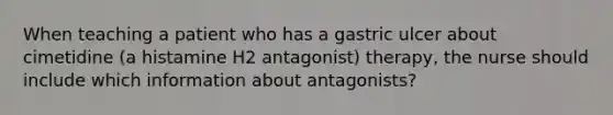 When teaching a patient who has a gastric ulcer about cimetidine (a histamine H2 antagonist) therapy, the nurse should include which information about antagonists?