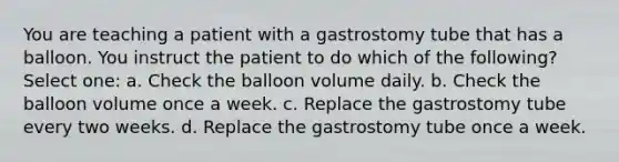 You are teaching a patient with a gastrostomy tube that has a balloon. You instruct the patient to do which of the following? Select one: a. Check the balloon volume daily. b. Check the balloon volume once a week. c. Replace the gastrostomy tube every two weeks. d. Replace the gastrostomy tube once a week.