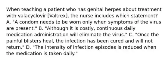 When teaching a patient who has genital herpes about treatment with valacyclovir [Valtrex], the nurse includes which statement? A. "A condom needs to be worn only when symptoms of the virus are present." B. "Although it is costly, continuous daily medication administration will eliminate the virus." C. "Once the painful blisters heal, the infection has been cured and will not return." D. "The intensity of infection episodes is reduced when the medication is taken daily."