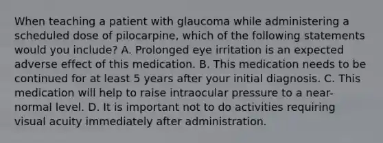 When teaching a patient with glaucoma while administering a scheduled dose of pilocarpine, which of the following statements would you include? A. Prolonged eye irritation is an expected adverse effect of this medication. B. This medication needs to be continued for at least 5 years after your initial diagnosis. C. This medication will help to raise intraocular pressure to a near-normal level. D. It is important not to do activities requiring visual acuity immediately after administration.