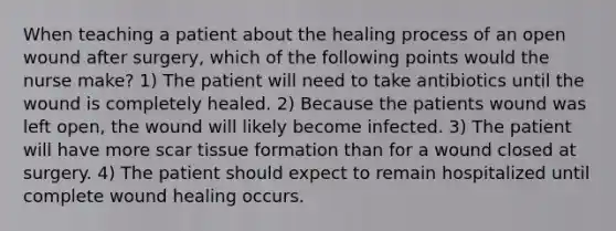 When teaching a patient about the healing process of an open wound after surgery, which of the following points would the nurse make? 1) The patient will need to take antibiotics until the wound is completely healed. 2) Because the patients wound was left open, the wound will likely become infected. 3) The patient will have more scar tissue formation than for a wound closed at surgery. 4) The patient should expect to remain hospitalized until complete wound healing occurs.