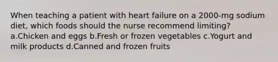 When teaching a patient with heart failure on a 2000-mg sodium diet, which foods should the nurse recommend limiting? a.Chicken and eggs b.Fresh or frozen vegetables c.Yogurt and milk products d.Canned and frozen fruits