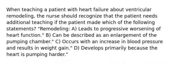 When teaching a patient with heart failure about ventricular remodeling, the nurse should recognize that the patient needs additional teaching if the patient made which of the following statements? "Remodeling: A) Leads to progressive worsening of heart function." B) Can be described as an enlargement of the pumping chamber." C) Occurs with an increase in blood pressure and results in weight gain." D) Develops primarily because the heart is pumping harder."