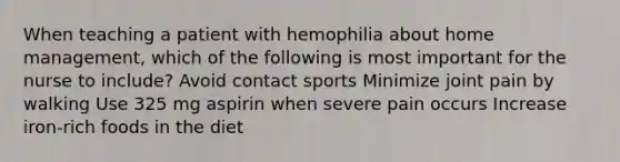 When teaching a patient with hemophilia about home management, which of the following is most important for the nurse to include? Avoid contact sports Minimize joint pain by walking Use 325 mg aspirin when severe pain occurs Increase iron-rich foods in the diet