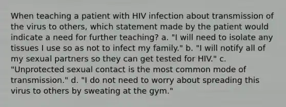 When teaching a patient with HIV infection about transmission of the virus to others, which statement made by the patient would indicate a need for further teaching? a. "I will need to isolate any tissues I use so as not to infect my family." b. "I will notify all of my sexual partners so they can get tested for HIV." c. "Unprotected sexual contact is the most common mode of transmission." d. "I do not need to worry about spreading this virus to others by sweating at the gym."