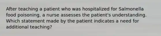 After teaching a patient who was hospitalized for Salmonella food poisoning, a nurse assesses the patient's understanding. Which statement made by the patient indicates a need for additional teaching?