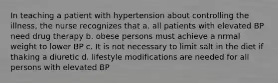 In teaching a patient with hypertension about controlling the illness, the nurse recognizes that a. all patients with elevated BP need drug therapy b. obese persons must achieve a nrmal weight to lower BP c. It is not necessary to limit salt in the diet if thaking a diuretic d. lifestyle modifications are needed for all persons with elevated BP