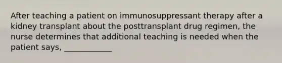 After teaching a patient on immunosuppressant therapy after a kidney transplant about the posttransplant drug regimen, the nurse determines that additional teaching is needed when the patient says, ____________