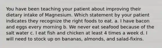 You have been teaching your patient about improving their dietary intake of Magnesium. Which statement by your patient indicates they recognize the right foods to eat. a. I have bacon and eggs every morning b. We never eat seafood because of the salt water c. I eat fish and chicken at least 4 times a week d. I will need to stock up on bananas, almonds, and salad-fixins.