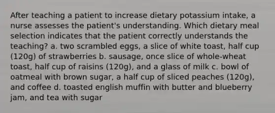 After teaching a patient to increase dietary potassium intake, a nurse assesses the patient's understanding. Which dietary meal selection indicates that the patient correctly understands the teaching? a. two scrambled eggs, a slice of white toast, half cup (120g) of strawberries b. sausage, once slice of whole-wheat toast, half cup of raisins (120g), and a glass of milk c. bowl of oatmeal with brown sugar, a half cup of sliced peaches (120g), and coffee d. toasted english muffin with butter and blueberry jam, and tea with sugar