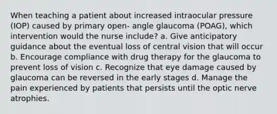 When teaching a patient about increased intraocular pressure (IOP) caused by primary open- angle glaucoma (POAG), which intervention would the nurse include? a. Give anticipatory guidance about the eventual loss of central vision that will occur b. Encourage compliance with drug therapy for the glaucoma to prevent loss of vision c. Recognize that eye damage caused by glaucoma can be reversed in the early stages d. Manage the pain experienced by patients that persists until the optic nerve atrophies.