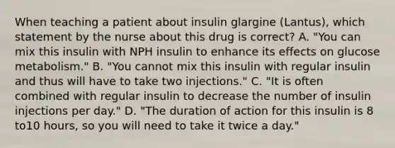 When teaching a patient about insulin glargine (Lantus), which statement by the nurse about this drug is correct? A. "You can mix this insulin with NPH insulin to enhance its effects on glucose metabolism." B. "You cannot mix this insulin with regular insulin and thus will have to take two injections." C. "It is often combined with regular insulin to decrease the number of insulin injections per day." D. "The duration of action for this insulin is 8 to10 hours, so you will need to take it twice a day."