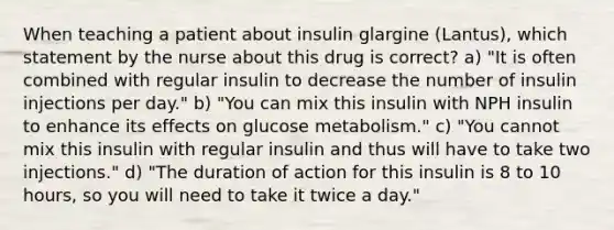 When teaching a patient about insulin glargine (Lantus), which statement by the nurse about this drug is correct? a) "It is often combined with regular insulin to decrease the number of insulin injections per day." b) "You can mix this insulin with NPH insulin to enhance its effects on glucose metabolism." c) "You cannot mix this insulin with regular insulin and thus will have to take two injections." d) "The duration of action for this insulin is 8 to 10 hours, so you will need to take it twice a day."