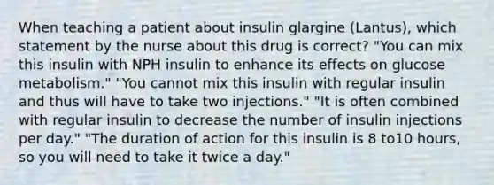 When teaching a patient about insulin glargine (Lantus), which statement by the nurse about this drug is correct? "You can mix this insulin with NPH insulin to enhance its effects on glucose metabolism." "You cannot mix this insulin with regular insulin and thus will have to take two injections." "It is often combined with regular insulin to decrease the number of insulin injections per day." "The duration of action for this insulin is 8 to10 hours, so you will need to take it twice a day."