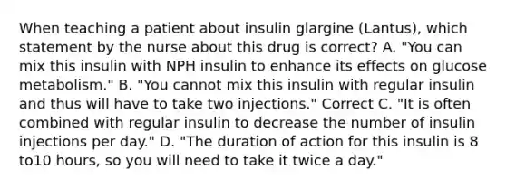 When teaching a patient about insulin glargine (Lantus), which statement by the nurse about this drug is correct? A. "You can mix this insulin with NPH insulin to enhance its effects on glucose metabolism." B. "You cannot mix this insulin with regular insulin and thus will have to take two injections." Correct C. "It is often combined with regular insulin to decrease the number of insulin injections per day." D. "The duration of action for this insulin is 8 to10 hours, so you will need to take it twice a day."