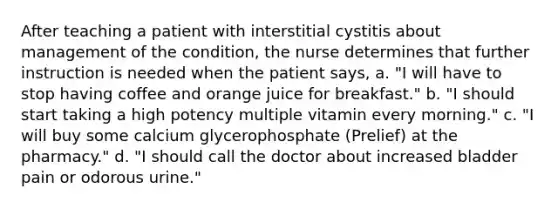 After teaching a patient with interstitial cystitis about management of the condition, the nurse determines that further instruction is needed when the patient says, a. "I will have to stop having coffee and orange juice for breakfast." b. "I should start taking a high potency multiple vitamin every morning." c. "I will buy some calcium glycerophosphate (Prelief) at the pharmacy." d. "I should call the doctor about increased bladder pain or odorous urine."