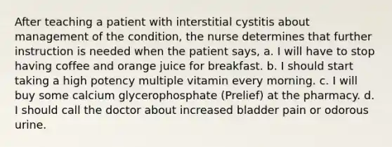 After teaching a patient with interstitial cystitis about management of the condition, the nurse determines that further instruction is needed when the patient says, a. I will have to stop having coffee and orange juice for breakfast. b. I should start taking a high potency multiple vitamin every morning. c. I will buy some calcium glycerophosphate (Prelief) at the pharmacy. d. I should call the doctor about increased bladder pain or odorous urine.